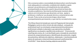 Há o consenso sobre a necessidade de desenvolver uma formação
mais adequada em conteúdo, condições de trabalho e apoio
pessoal aos professores, principalmente da rede pública,
acompanhando os docentes a partir das primeiras fases dos
estudos acadêmicos. Secretarias de Educação investem altos
valores em treinamentos que deveriam, em tese, ajudar o
professor a melhorar sua atuação técnica e emocional em sala
de aula. Trata-se de um processo longo e deve haver
acompanhamento permanente, o que não há, na maioria dos casos.
“Em Minas Gerais foi testado por meio do Programa de Intervenção
Pedagógica junto às séries iniciais da rede estadual, a atuação do
profissional coach na orientação comportamental de professores e
profissionais voltados à educação e que apresentou resultados
significativos na atuação e equilíbrio dos professores” . O processo de
coaching não ensina, ele é um facilitador para a tomada de consciência
através do comportamento para a identificação dos potenciais, resgate
da autoestima, definição dos objetivos, elaboração e monitoramento de
planos de ação para o desenvolvimento pessoal e profissional dos
envolvidos”. Fonte: Revista Coaching, edição de maio de 2014.
 