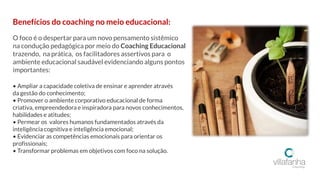 Benefícios do coaching no meio educacional:
O foco é o despertar para um novo pensamento sistêmico
na condução pedagógica por meio do Coaching Educacional
trazendo, na prática, os facilitadores assertivos para o
ambiente educacional saudável evidenciando alguns pontos
importantes:
• Ampliar a capacidade coletiva de ensinar e aprender através
da gestão do conhecimento;
• Promover o ambiente corporativo educacional de forma
criativa, empreendedora e inspiradora para novos conhecimentos,
habilidades e atitudes;
• Permear os valores humanos fundamentados através da
inteligência cognitiva e inteligência emocional;
• Evidenciar as competências emocionais para orientar os
profissionais;
• Transformar problemas em objetivos com foco na solução.
 