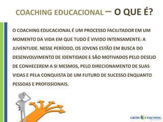 COACHING EDUCACIONAL – O QUE É?
O COACHING EDUCACIONAL É UM PROCESSO FACILITADOR EM UM
MOMENTO DA VIDA EM QUE TUDO É VIVIDO INTENSAMENTE: A
JUVENTUDE. NESSE PERÍODO, OS JOVENS ESTÃO EM BUSCA DO
DESENVOLVIMENTO DE IDENTIDADE E SÃO MOTIVADOS PELO DESEJO
DE CONHECEREM A SI MESMOS, PELO DIRECIONAMENTO DE SUAS
VIDAS E PELA CONQUISTA DE UM FUTURO DE SUCESSO ENQUANTO
PESSOAS E PROFISSIONAIS.
 