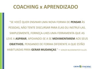 COACHING x APRENDIZADO
“SE VOCÊ QUER ENSINAR UMA NOVA FORMA DE PENSAR ÀS
PESSOAS, NÃO TENTE DISCURSAR PARA ELAS OU INSTRUÍ-LAS.
SIMPLESMENTE, FORNEÇA-LHES UMA FERRAMENTA QUE AS
LEVE A ASPIRAR, APOIANDO-SE A SE MOVIMENTAREM AOS SEUS
OBJETIVOS, PENSANDO DE FORMA DIFERENTE A QUE ESTÃO
HABITUADAS PARA GERAR MUDANÇAS.” – SERGER BUCKMINSTER FULLER.
 