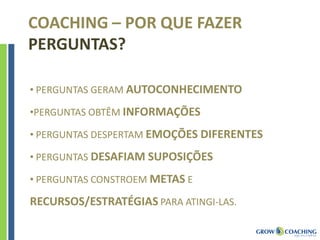 • PERGUNTAS GERAM AUTOCONHECIMENTO
•PERGUNTAS OBTÊM INFORMAÇÕES
• PERGUNTAS DESPERTAM EMOÇÕES DIFERENTES
• PERGUNTAS DESAFIAM SUPOSIÇÕES
• PERGUNTAS CONSTROEM METAS E
RECURSOS/ESTRATÉGIAS PARA ATINGI-LAS.
COACHING – POR QUE FAZER
PERGUNTAS?
 