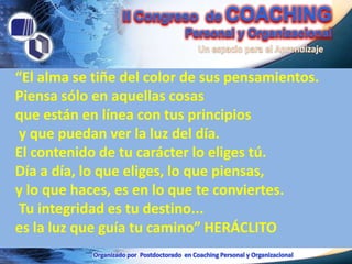 “El alma se tiñe del color de sus pensamientos.
Piensa sólo en aquellas cosas
que están en línea con tus principios
 y que puedan ver la luz del día.
El contenido de tu carácter lo eliges tú.
Día a día, lo que eliges, lo que piensas,
y lo que haces, es en lo que te conviertes.
 Tu integridad es tu destino...
es la luz que guía tu camino” HERÁCLITO
 