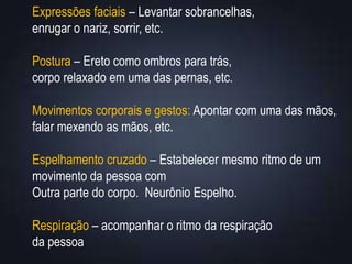 Expressões faciais – Levantar sobrancelhas,
enrugar o nariz, sorrir, etc.
Postura – Ereto como ombros para trás,
corpo relaxado em uma das pernas, etc.
Movimentos corporais e gestos: Apontar com uma das mãos,
falar mexendo as mãos, etc.
Espelhamento cruzado – Estabelecer mesmo ritmo de um
movimento da pessoa com
Outra parte do corpo. Neurônio Espelho.
Respiração – acompanhar o ritmo da respiração
da pessoa
 
