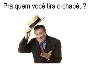 Pra quem você tira o chapéu?
 