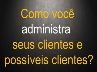 Como você
administra
seus clientes e
possíveis clientes?
 