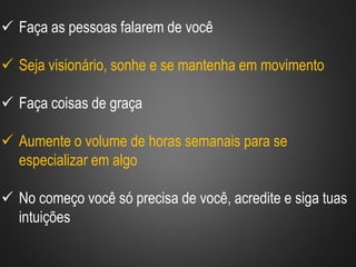  Faça as pessoas falarem de você
 Seja visionário, sonhe e se mantenha em movimento
 Faça coisas de graça
 Aumente o volume de horas semanais para se
especializar em algo
 No começo você só precisa de você, acredite e siga tuas
intuições
 