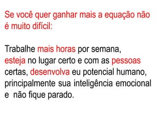 Se você quer ganhar mais a equação não
é muito difícil:
Trabalhe mais horas por semana,
esteja no lugar certo e com as pessoas
certas, desenvolva eu potencial humano,
principalmente sua inteligência emocional
e não fique parado.
 