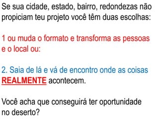 Se sua cidade, estado, bairro, redondezas não
propiciam teu projeto você têm duas escolhas:
1 ou muda o formato e transforma as pessoas
e o local ou:
2. Saia de lá e vá de encontro onde as coisas
REALMENTE acontecem.
Você acha que conseguirá ter oportunidade
no deserto?
 