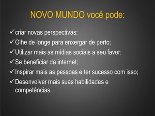 NOVO MUNDO você pode:
criar novas perspectivas;
Olhe de longe para enxergar de perto;
Utilizar mais as mídias sociais a seu favor;
Se beneficiar da internet;
Inspirar mais as pessoas e ter sucesso com isso;
Desenvolver mais suas habilidades e
competências.
 