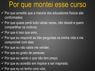 Por que montei esse curso
 Por que acredito que a maioria dos educadores físicos são
conformados;
 Por que quase perdi tudo várias vezes, não desisti e quero
compartilhar os motivos;
 Por que é isso que amo;
 Por que eu respondi as três perguntas na minha vida e me
comprometi com elas;
 Por que eu não sabia me vender;
 Por que eu gosto de pessoas;
 Por que eu vendo o que não tem preço;
 Por que eu acredito em inspirar e ser inspirado;
 Por que eu só tenho uma vida;
 