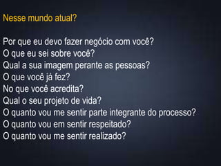 Nesse mundo atual?
Por que eu devo fazer negócio com você?
O que eu sei sobre você?
Qual a sua imagem perante as pessoas?
O que você já fez?
No que você acredita?
Qual o seu projeto de vida?
O quanto vou me sentir parte integrante do processo?
O quanto vou em sentir respeitado?
O quanto vou me sentir realizado?
 