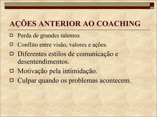AÇÕES ANTERIOR AO COACHING Perda de grandes talentos Conflito entre visão, valores e ações.   Diferentes estilos de comunicação e desentendimentos. Motivação pela intimidação. Culpar quando os problemas acontecem. 