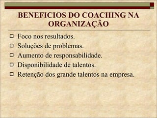 BENEFICIOS DO COACHING NA ORGANIZAÇÃO Foco nos resultados. Soluções de problemas. Aumento de responsabilidade. Disponibilidade de talentos. Retenção dos grande talentos na empresa. 