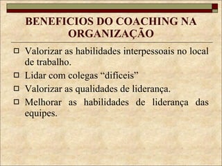 BENEFICIOS DO COACHING NA ORGANIZAÇÃO Valorizar as habilidades interpessoais no local de trabalho. Lidar com colegas “difíceis” Valorizar as qualidades de liderança. Melhorar as habilidades de liderança das equipes. 