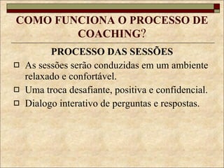 COMO FUNCIONA O PROCESSO DE COACHING ? PROCESSO DAS SESSÕES As sessões serão conduzidas em um ambiente relaxado e confortável. Uma troca desafiante, positiva e confidencial. Dialogo interativo de perguntas e respostas. 