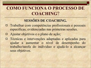 COMO FUNCIONA O PROCESSO DE COACHING ? SESSÕES DE COACHING. Trabalhar com competências profissionais e pessoais especificas, evidenciadas nas primeiras sessões. Ajustar objetivos e o plano de ação; Técnicas e intervenções adaptadas e aplicadas para ajudar a aumentar o nível de desempenho do trabalho/tarefa do individuo e ajudá-lo a alcançar seus objetivos. 