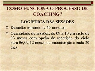 COMO FUNCIONA O PROCESSO DE COACHING ? LOGISTICA DAS SESSÕES Duração: mínimo de 60 minutos. Quantidade de sessões: de 09 a 10 em ciclo de 03 meses com opção de repetição do ciclo para 06,09,12 meses ou manutenção a cada 30 dias. 
