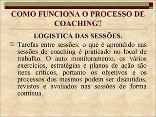 COMO FUNCIONA O PROCESSO DE COACHING ? LOGISTICA DAS SESSÕES. Tarefas entre sessões: o que é aprendido nas sessões de coaching é praticado no local de trabalho. O auto monitoramento, os vários exercícios, estratégias e planos de ação são itens críticos, portanto os objetivos e os processos dos mesmos podem ser discutidos, revistos e avaliados nas sessões de forma continua. 