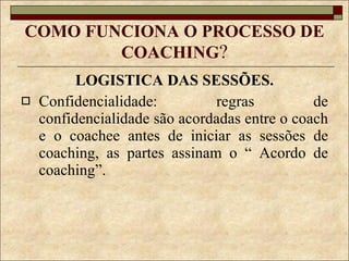 COMO FUNCIONA O PROCESSO DE COACHING ? LOGISTICA DAS SESSÕES. Confidencialidade: regras de confidencialidade são acordadas entre o coach e o coachee antes de iniciar as sessões de coaching, as partes assinam o “ Acordo de coaching”. 