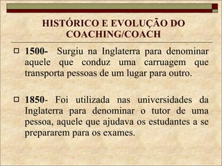 HISTÓRICO E EVOLUÇÃO DO COACHING/COACH 1500-   Surgiu na Inglaterra para denominar aquele que conduz uma carruagem que transporta pessoas de um lugar para outro.  1850 - Foi utilizada nas universidades da Inglaterra para denominar o tutor de uma pessoa, aquele que ajudava os estudantes a se prepararem para os exames. 