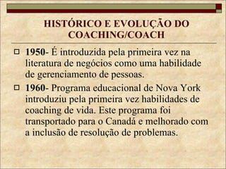 HISTÓRICO E EVOLUÇÃO DO COACHING/COACH 1950 - É introduzida pela primeira vez na literatura de negócios como uma habilidade de gerenciamento de pessoas. 1960 - Programa educacional de Nova York introduziu pela primeira vez habilidades de coaching de vida. Este programa foi transportado para o Canadá e melhorado com a inclusão de resolução de problemas. 