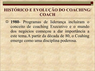 HISTÓRICO E EVOLUÇÃO DO COACHING/COACH 1980 - Programas de liderança incluíram o conceito de coaching Executivo e o mundo dos negócios começou a dar importância a este tema.A partir da década de 80, o Coahing emerge como uma disciplina poderosa. 