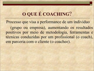 O QUE É COACHING ? Processo que visa a performance de um individuo  (grupo ou empresa), aumentando os resultados positivos por meio de metodologia, ferramentas e técnicas conduzidas por um profissional (o coach), em parceria com o cliente (o coachee). 
