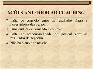 AÇÕES ANTERIOR AO COACHING Falta de conexão entre os resultados finais e necessidades das pessoas. Uma cultura de comando e controle. Falta de responsabilidade do pessoal com os resultados de negócios. Não há plano de sucessão. 