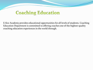 E-Koc Academy provides educational opportunities for all levels of students. Coaching
Education Department is committed to offering coaches one of the highest-quality
coaching education experiences in the world through.
 