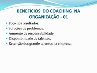 BENEFICIOS DO COACHING NA
ORGANIZAÇÃO - 01
 Foco nos resultados.
 Soluções de problemas.
 Aumento de responsabilidade.
 Disponibilidade de talentos.
 Retenção dos grande talentos na empresa.
 