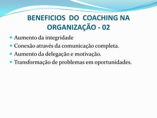 BENEFICIOS DO COACHING NA
ORGANIZAÇÃO - 02
 Aumento da integridade
 Conexão através da comunicação completa.
 Aumento da delegação e motivação.
 Transformação de problemas em oportunidades.
 