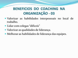 BENEFICIOS DO COACHING NA
ORGANIZAÇÃO - 03
 Valorizar as habilidades interpessoais no local de
trabalho.
 Lidar com colegas “difíceis”
 Valorizar as qualidades de liderança.
 Melhorar as habilidades de liderança das equipes.
 