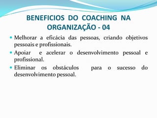 BENEFICIOS DO COACHING NA
ORGANIZAÇÃO - 04
 Melhorar a eficácia das pessoas, criando objetivos
pessoais e profissionais.
 Apoiar e acelerar o desenvolvimento pessoal e
profissional.
 Eliminar os obstáculos para o sucesso do
desenvolvimento pessoal.
 