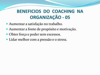 BENEFICIOS DO COACHING NA
ORGANIZAÇÃO - 05
 Aumentar a satisfação no trabalho.
 Aumentar a fonte de propósito e motivação.
 Obter força e poder sem excessos.
 Lidar melhor com a pressão e o stress.
 