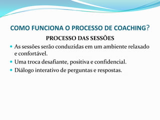 COMO FUNCIONA O PROCESSO DE COACHING?
PROCESSO DAS SESSÕES
 As sessões serão conduzidas em um ambiente relaxado
e confortável.
 Uma troca desafiante, positiva e confidencial.
 Diálogo interativo de perguntas e respostas.
 