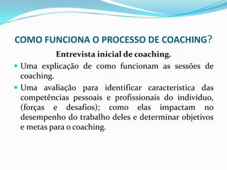 COMO FUNCIONA O PROCESSO DE COACHING?
Entrevista inicial de coaching.
 Uma explicação de como funcionam as sessões de
coaching.
 Uma avaliação para identificar característica das
competências pessoais e profissionais do indivíduo,
(forças e desafios); como elas impactam no
desempenho do trabalho deles e determinar objetivos
e metas para o coaching.
 