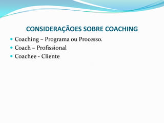 CONSIDERAÇÃOES SOBRE COACHING
 Coaching – Programa ou Processo.
 Coach – Profissional
 Coachee - Cliente
 