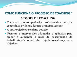 COMO FUNCIONA O PROCESSO DE COACHING?
SESSÕES DE COACHING.
 Trabalhar com competências profissionais e pessoais
específicas, evidenciadas nas primeiras sessões.
 Ajustar objetivos e o plano de ação.
 Técnicas e intervenções adaptadas e aplicadas para
ajudar a aumentar o nível de desempenho do
trabalho/tarefa do indivíduo e ajudá-lo a alcançar seus
objetivos.
 