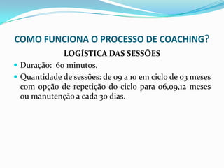 COMO FUNCIONA O PROCESSO DE COACHING?
LOGÍSTICA DAS SESSÕES
 Duração: 60 minutos.
 Quantidade de sessões: de 09 a 10 em ciclo de 03 meses
com opção de repetição do ciclo para 06,09,12 meses
ou manutenção a cada 30 dias.
 