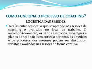 COMO FUNCIONA O PROCESSO DE COACHING?
LOGÍSTICA DAS SESSÕES.
 Tarefas entre sessões: o que se aprende nas sessões de
coaching é praticado no local de trabalho. O
automonitoramento, os vários exercícios, estratégias e
planos de ação são itens críticos; portanto, os objetivos
e os processos dos mesmos podem ser discutidos,
revistos e avaliados nas sessões de forma contíua.
 