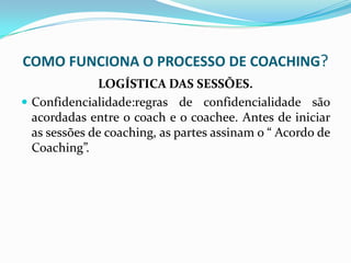 COMO FUNCIONA O PROCESSO DE COACHING?
LOGÍSTICA DAS SESSÕES.
 Confidencialidade:regras de confidencialidade são
acordadas entre o coach e o coachee. Antes de iniciar
as sessões de coaching, as partes assinam o “ Acordo de
Coaching”.
 