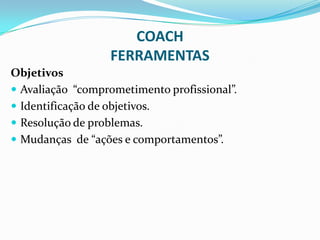 COACH
FERRAMENTAS
Objetivos
 Avaliação “comprometimento profissional”.
 Identificação de objetivos.
 Resolução de problemas.
 Mudanças de “ações e comportamentos”.
 