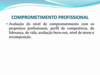 COMPROMETIMENTO PROFISSIONAL
 Avaliação do nível de comprometimento com os
propósitos profissionais, perfil de competência, de
liderança, de vida; avaliação burn-out, nível de stress e
recomposição.
 