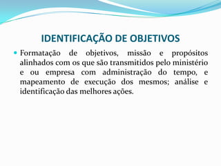 IDENTIFICAÇÃO DE OBJETIVOS
 Formatação de objetivos, missão e propósitos
alinhados com os que são transmitidos pelo ministério
e ou empresa com administração do tempo, e
mapeamento de execução dos mesmos; análise e
identificação das melhores ações.
 