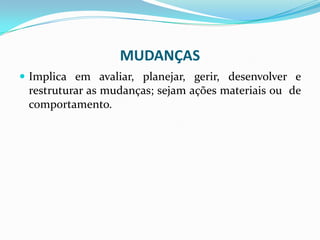 MUDANÇAS
 Implica em avaliar, planejar, gerir, desenvolver e
restruturar as mudanças; sejam ações materiais ou de
comportamento.
 