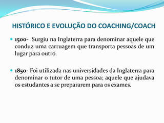 HISTÓRICO E EVOLUÇÃO DO COACHING/COACH
 1500- Surgiu na Inglaterra para denominar aquele que
conduz uma carruagem que transporta pessoas de um
lugar para outro.
 1850- Foi utilizada nas universidades da Inglaterra para
denominar o tutor de uma pessoa; aquele que ajudava
os estudantes a se prepararem para os exames.
 