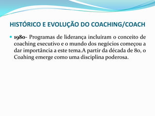 HISTÓRICO E EVOLUÇÃO DO COACHING/COACH
 1980- Programas de liderança incluíram o conceito de
coaching executivo e o mundo dos negócios começou a
dar importância a este tema.A partir da década de 80, o
Coahing emerge como uma disciplina poderosa.
 