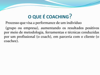 O QUE É COACHING?
Processo que visa a performance de um individuo
(grupo ou empresa), aumentando os resultados positivos
por meio de metodologia, ferramentas e técnicas conduzidas
por um profissional (o coach), em parceria com o cliente (o
coachee).
 