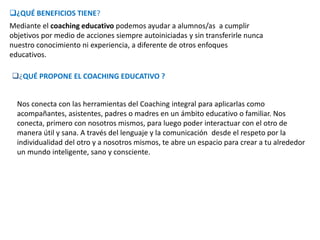 ¿QUÉ BENEFICIOS TIENE?
Mediante el coaching educativo podemos ayudar a alumnos/as a cumplir
objetivos por medio de acciones siempre autoiniciadas y sin transferirle nunca
nuestro conocimiento ni experiencia, a diferente de otros enfoques
educativos.
¿QUÉ PROPONE EL COACHING EDUCATIVO ?
Nos conecta con las herramientas del Coaching integral para aplicarlas como
acompañantes, asistentes, padres o madres en un ámbito educativo o familiar. Nos
conecta, primero con nosotros mismos, para luego poder interactuar con el otro de
manera útil y sana. A través del lenguaje y la comunicación desde el respeto por la
individualidad del otro y a nosotros mismos, te abre un espacio para crear a tu alrededor
un mundo inteligente, sano y consciente.
 