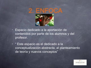 2. ENFOCA
• Espacio dedicado a la aportación de
contenidos por parte de los alumnos y del
profesor.
• “ Este espacio es el dedicado a la
conceptualización abstracta, al planteamiento
de teoría y nuevos conceptos”
 